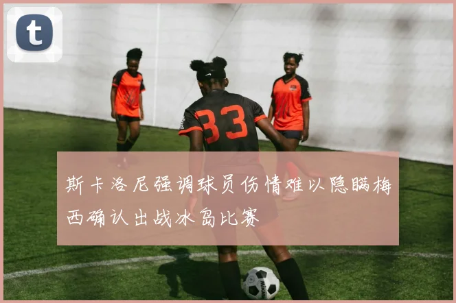 斯卡洛尼强调球员伤情难以隐瞒梅西确认出战冰岛比赛