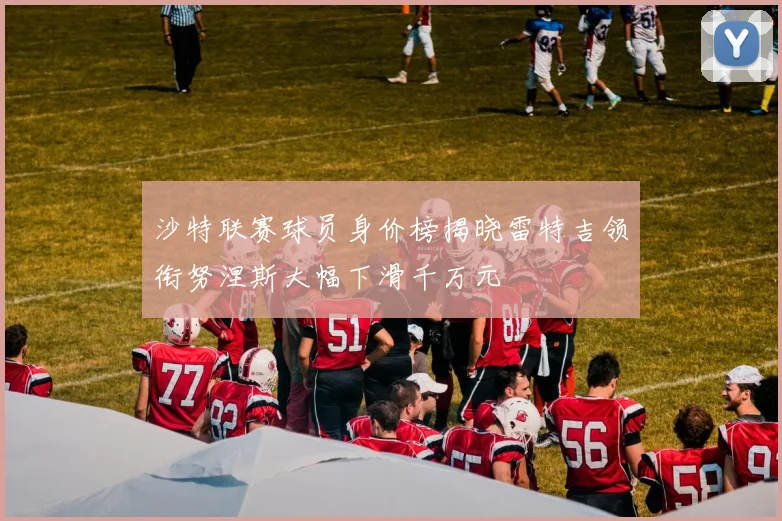 沙特联赛球员身价榜揭晓雷特吉领衔努涅斯大幅下滑千万元