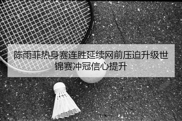 陈雨菲热身赛连胜延续网前压迫升级世锦赛冲冠信心提升